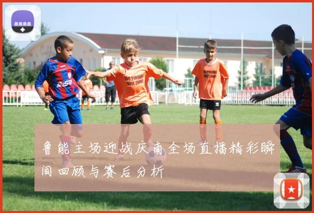 鲁能主场迎战庆南全场直播精彩瞬间回顾与赛后分析